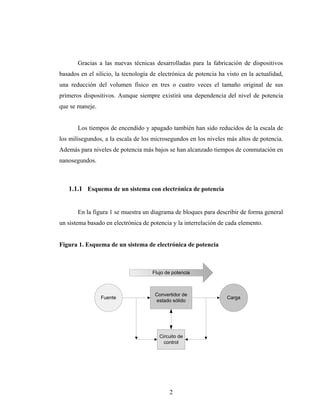 Gracias a las nuevas técnicas desarrolladas para la fabricación de dispositivos
basados en el silicio, la tecnología de electrónica de potencia ha visto en la actualidad,
una reducción del volumen físico en tres o cuatro veces el tamaño original de sus
primeros dispositivos. Aunque siempre existirá una dependencia del nivel de potencia
que se maneje.


       Los tiempos de encendido y apagado también han sido reducidos de la escala de
los milisegundos, a la escala de los microsegundos en los niveles más altos de potencia.
Además para niveles de potencia más bajos se han alcanzado tiempos de conmutación en
nanosegundos.



   1.1.1 Esquema de un sistema con electrónica de potencia


       En la figura 1 se muestra un diagrama de bloques para describir de forma general
un sistema basado en electrónica de potencia y la interrelación de cada elemento.


Figura 1. Esquema de un sistema de electrónica de potencia



                                     Flujo de potencia



                                      Convertidor de
                 Fuente                                            Carga
                                      estado sólido




                                        Circuito de
                                          control




                                            2
 