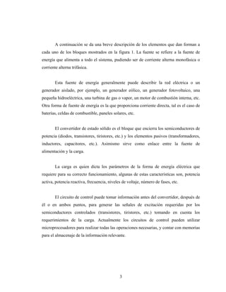 A continuación se da una breve descripción de los elementos que dan forman a
cada uno de los bloques mostrados en la figura 1. La fuente se refiere a la fuente de
energía que alimenta a todo el sistema, pudiendo ser de corriente alterna monofásica o
corriente alterna trifásica.


        Esta fuente de energía generalmente puede describir la red eléctrica o un
generador aislado, por ejemplo, un generador eólico, un generador fotovoltaico, una
pequeña hidroeléctrica, una turbina de gas o vapor, un motor de combustión interna, etc.
Otra forma de fuente de energía es la que proporciona corriente directa, tal es el caso de
baterías, celdas de combustible, paneles solares, etc.


        El convertidor de estado sólido es el bloque que encierra los semiconductores de
potencia (diodos, transistores, tiristores, etc.) y los elementos pasivos (transformadores,
inductores, capacitores, etc.). Asimismo sirve como enlace entre la fuente de
alimentación y la carga.


        La carga es quien dicta los parámetros de la forma de energía eléctrica que
requiere para su correcto funcionamiento, algunas de estas características son, potencia
activa, potencia reactiva, frecuencia, niveles de voltaje, número de fases, etc.


        El circuito de control puede tomar información antes del convertidor, después de
él o en ambos puntos, para generar las señales de excitación requeridas por los
semiconductores controlados (transistores, tiristores, etc.) tomando en cuenta los
requerimientos de la carga. Actualmente los circuitos de control pueden utilizar
microprocesadores para realizar todas las operaciones necesarias, y contar con memorias
para el almacenaje de la información relevante.




                                             3
 