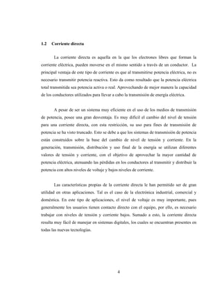 1.2   Corriente directa


       La corriente directa es aquella en la que los electrones libres que forman la
corriente eléctrica, pueden moverse en el mismo sentido a través de un conductor. La
principal ventaja de este tipo de corriente es que al transmitirse potencia eléctrica, no es
necesario transmitir potencia reactiva. Esto da como resultado que la potencia eléctrica
total transmitida sea potencia activa o real. Aprovechando de mejor manera la capacidad
de los conductores utilizados para llevar a cabo la transmisión de energía eléctrica.


       A pesar de ser un sistema muy eficiente en el uso de los medios de transmisión
de potencia, posee una gran desventaja. Es muy difícil el cambio del nivel de tensión
para una corriente directa, con esta restricción, su uso para fines de transmisión de
potencia se ha visto truncado. Esto se debe a que los sistemas de transmisión de potencia
están construidos sobre la base del cambio de nivel de tensión y corriente. En la
generación, transmisión, distribución y uso final de la energía se utilizan diferentes
valores de tensión y corriente, con el objetivo de aprovechar la mayor cantidad de
potencia eléctrica, atenuando las pérdidas en los conductores al transmitir y distribuir la
potencia con altos niveles de voltaje y bajos niveles de corriente.


       Las características propias de la corriente directa le han permitido ser de gran
utilidad en otras aplicaciones. Tal es el caso de la electrónica industrial, comercial y
doméstica. En este tipo de aplicaciones, el nivel de voltaje es muy importante, pues
generalmente los usuarios tienen contacto directo con el equipo, por ello, es necesario
trabajar con niveles de tensión y corriente bajos. Sumado a esto, la corriente directa
resulta muy fácil de manejar en sistemas digitales, los cuales se encuentran presentes en
todas las nuevas tecnologías.




                                             4
 