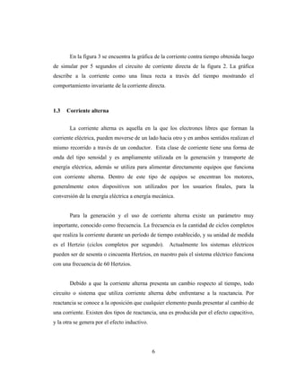 En la figura 3 se encuentra la gráfica de la corriente contra tiempo obtenida luego
de simular por 5 segundos el circuito de corriente directa de la figura 2. La gráfica
describe a la corriente como una línea recta a través del tiempo mostrando el
comportamiento invariante de la corriente directa.



1.3   Corriente alterna


       La corriente alterna es aquella en la que los electrones libres que forman la
corriente eléctrica, pueden moverse de un lado hacia otro y en ambos sentidos realizan el
mismo recorrido a través de un conductor. Esta clase de corriente tiene una forma de
onda del tipo senoidal y es ampliamente utilizada en la generación y transporte de
energía eléctrica, además se utiliza para alimentar directamente equipos que funciona
con corriente alterna. Dentro de este tipo de equipos se encentran los motores,
generalmente estos dispositivos son utilizados por los usuarios finales, para la
conversión de la energía eléctrica a energía mecánica.


       Para la generación y el uso de corriente alterna existe un parámetro muy
importante, conocido como frecuencia. La frecuencia es la cantidad de ciclos completos
que realiza la corriente durante un período de tiempo establecido, y su unidad de medida
es el Hertzio (ciclos completos por segundo).        Actualmente los sistemas eléctricos
pueden ser de sesenta o cincuenta Hertzios, en nuestro país el sistema eléctrico funciona
con una frecuencia de 60 Hertzios.


       Debido a que la corriente alterna presenta un cambio respecto al tiempo, todo
circuito o sistema que utiliza corriente alterna debe enfrentarse a la reactancia. Por
reactancia se conoce a la oposición que cualquier elemento pueda presentar al cambio de
una corriente. Existen dos tipos de reactancia, una es producida por el efecto capacitivo,
y la otra se genera por el efecto inductivo.




                                               6
 
