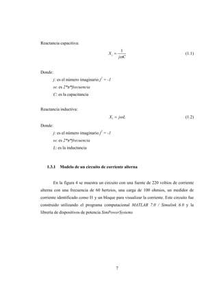 Reactancia capacitiva:
                                                   1
                                         Xc =                                        (1.1)
                                                  jωC


Donde:
         j: es el número imaginario j2 = -1
         ω: es 2*π*frecuencia
         C: es la capacitancia


Reactancia inductiva:
                                         X l = jω L                                  (1.2)
Donde:
         j: es el número imaginario j2 = -1
         ω: es 2*π*frecuencia
         L: es la inductancia



   1.3.1    Modelo de un circuito de corriente alterna


         En la figura 4 se muestra un circuito con una fuente de 220 voltios de corriente
alterna con una frecuencia de 60 hertzios, una carga de 100 ohmios, un medidor de
corriente identificado como I1 y un bloque para visualizar la corriente. Este circuito fue
construido utilizando el programa computacional MATLAB 7.0 / Simulink 6.0 y la
librería de dispositivos de potencia SimPowerSystems




                                              7
 