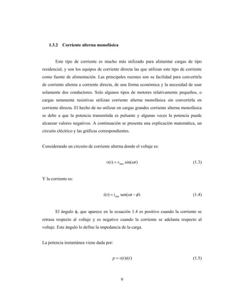 1.3.2   Corriente alterna monofásica


       Este tipo de corriente es mucho más utilizado para alimentar cargas de tipo
residencial, y son los equipos de corriente directa las que utilizan este tipo de corriente
como fuente de alimentación. Las principales razones son su facilidad para convertirla
de corriente alterna a corriente directa, de una forma económica y la necesidad de usar
solamente dos conductores. Solo algunos tipos de motores relativamente pequeños, o
cargas netamente resistivas utilizan corriente alterna monofásica sin convertirla en
corriente directa. El hecho de no utilizar en cargas grandes corriente alterna monofásica
se debe a que la potencia transmitida es pulsante y algunas veces la potencia puede
alcanzar valores negativos. A continuación se presenta una explicación matemática, un
circuito eléctrico y las gráficas correspondientes.


Considerando un circuito de corriente alterna donde el voltaje es:


                                     v(t ) = vmáx sin(ωt )                            (1.3)


Y la corriente es:


                                   i(t ) = imáx sen(ωt − φ )                          (1.4)


       El ángulo φ, que aparece en la ecuación 1.4 es positivo cuando la corriente se
retrasa respecto al voltaje y es negativo cuando la corriente se adelanta respecto al
voltaje. Este ángulo lo define la impedancia de la carga.


La potencia instantánea viene dada por:


                                         p = v(t )i(t )                               (1.5)



                                              9
 