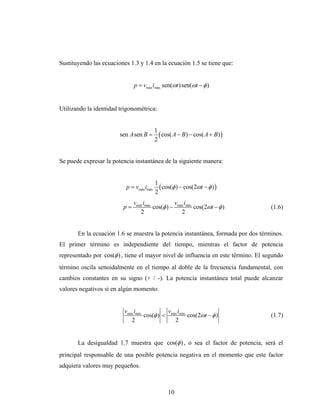 Sustituyendo las ecuaciones 1.3 y 1.4 en la ecuación 1.5 se tiene que:


                              p = vmáx imáx sen(ωt ) sen(ωt − φ )


Utilizando la identidad trigonométrica:


                                           1
                        sen A sen B =        ( cos( A − B) − cos( A + B) )
                                           2


Se puede expresar la potencia instantánea de la siguiente manera:


                                           1
                           p = vmáx imáx     ( cos(φ ) − cos(2ωt − φ ) )
                                           2
                              vmáx imáx          v i
                         p=             cos(φ ) − máx máx cos(2ωt − φ )             (1.6)
                                 2                  2


       En la ecuación 1.6 se muestra la potencia instantánea, formada por dos términos.
El primer término es independiente del tiempo, mientras el factor de potencia
representado por cos(φ ) , tiene el mayor nivel de influencia en este término. El segundo
término oscila senoidalmente en el tiempo al doble de la frecuencia fundamental, con
cambios constantes en su signo (+ / -). La potencia instantánea total puede alcanzar
valores negativos si en algún momento:


                          vmáx imáx           v i
                                    cos(φ ) < máx máx cos(2ωt − φ )                 (1.7)
                             2                  2


       La desigualdad 1.7 muestra que cos(φ ) , o sea el factor de potencia, será el
principal responsable de una posible potencia negativa en el momento que este factor
adquiera valores muy pequeños.



                                                 10
 
