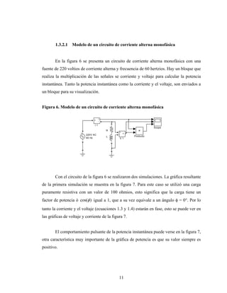 1.3.2.1   Modelo de un circuito de corriente alterna monofásica


       En la figura 6 se presenta un circuito de corriente alterna monofásica con una
fuente de 220 voltios de corriente alterna y frecuencia de 60 hertzios. Hay un bloque que
realiza la multiplicación de las señales se corriente y voltaje para calcular la potencia
instantánea. Tanto la potencia instantánea como la corriente y el voltaje, son enviados a
un bloque para su visualización.


Figura 6. Modelo de un circuito de corriente alterna monofásica

                                     i
                               +
                                     -
                                I1
                                                                 Scope
                                         R
                                              +
                                                v
                          220V AC             -
                                         L            Producto
                          60 Hz               V1




       Con el circuito de la figura 6 se realizaron dos simulaciones. La gráfica resultante
de la primera simulación se muestra en la figura 7. Para este caso se utilizó una carga
puramente resistiva con un valor de 100 ohmios, esto significa que la carga tiene un
factor de potencia ó cos(φ ) igual a 1, que a su vez equivale a un ángulo φ = 0°. Por lo
tanto la corriente y el voltaje (ecuaciones 1.3 y 1.4) estarán en fase, esto se puede ver en
las gráficas de voltaje y corriente de la figura 7.


       El comportamiento pulsante de la potencia instantánea puede verse en la figura 7,
otra característica muy importante de la gráfica de potencia es que su valor siempre es
positivo.




                                              11
 