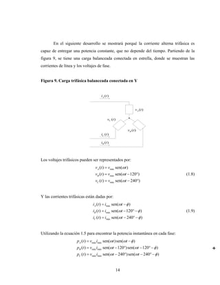 En el siguiente desarrollo se mostrará porqué la corriente alterna trifásica es
capaz de entregar una potencia constante, que no depende del tiempo. Partiendo de la
figura 9, se tiene una carga balanceada conectada en estrella, donde se muestran las
corrientes de línea y los voltajes de fase.


Figura 9. Carga trifásica balanceada conectada en Y


                                       iA (t )


                                                                   v A (t )

                                            vC (t )


                                                           vB (t )
                                       iC (t )

                                       iB (t )




Los voltajes trifásicos pueden ser representados por:
                                   v A (t ) = vmáx sen(ωt )
                                   vB (t ) = vmáx sen(ωt − 120°)                  (1.8)
                                   vC (t ) = vmáx sen(ωt − 240°)


Y las corrientes trifásicas están dadas por:
                                 iA (t ) = imáx sen(ωt − φ )
                                 iB (t ) = imáx sen(ωt − 120° − φ )               (1.9)
                                 iC (t ) = imáx sen(ωt − 240° − φ )


Utilizando la ecuación 1.5 para encontrar la potencia instantánea en cada fase:
                      p A (t ) = vmáx imáx sen(ωt ) sen(ωt − φ )
                      pB (t ) = vmáx imáx sen(ωt − 120°) sen(ωt − 120° − φ )
                      pC (t ) = vmáx imáx sen(ωt − 240°) sen(ωt − 240° − φ )


                                                      14
 