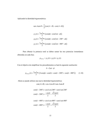 Aplicando la identidad trigonométrica:


                                              1
                           sen A sen B =        ( cos( A − B) − cos( A + B) )
                                              2

                                    vmáx imáx
                           p A (t ) =         ( cos(φ ) − cos(2ωt − φ ) )
                                       2
                                    v i
                           pB (t ) = máx máx ( cos(φ ) − cos(2ωt − 240° − φ ) )
                                       2
                                    v i
                           pC (t ) = máx máx ( cos(φ ) − cos(2ωt − 480° − φ ) )
                                       2


       Para obtener la potencia total se deben sumar las tres potencias instantáneas
obtenidas en cada fase.
                                        pTOTAL = p A (t ) + pB (t ) + pC (t )


Con el objetivo de simplificar los procedimientos se hará la siguiente sustitución:
                                                   k = 2ωt − φ
                           vmáx imáx
           pTOTAL (t ) =             ( 3cos(φ ) − cos(k ) − cos(k − 240°) − cos(k − 480°) )   (1.10)
                              2


Ahora se puede utilizar una nueva identidad trigonométrica:
                                cos( A ± B) = cos A cos B ∓ sen A sen B


                           cos(k − 240°) = cos k cos 240° + sen k sen 240°
                                                 − cos k   3 sen k
                           cos(k − 240°) =               −
                                                    2        2

                           cos(k − 480°) = cos k cos 480° + sen k sen 480°
                                                 − cos k   3 sen k
                           cos(k − 480°) =               +
                                                    2        2



                                                        15
 