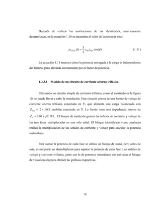 Después de realizar las sustituciones de las identidades, anteriormente
desarrolladas, en la ecuación 1.10 se encuentra el valor de la potencia total:


                                             3
                                pTOTAL (t ) = vmáx imáx cos(φ )                    (1.11)
                                             2


       La ecuación 1.11 muestra cómo la potencia entregada a la carga es independiente
del tiempo, pero afectada directamente por el factor de potencia.



       1.3.3.1   Modelo de un circuito de corriente alterna trifásica


       Utilizando un circuito simple de corriente trifásica, como el mostrado en la figura
10, se puede llevar a cabo la simulación. Este circuito consta de una fuente de voltaje de
corriente alterna trifásica conectada en Y, que alimenta una carga balanceada con
Z fase = 12 + j 9Ω también conectada en Y. La fuente tiene una impedancia interna de

Z G = 0.06 + j 012Ω . El bloque de medición genera las señales de corriente y voltaje de
las tres fases multiplexadas en una sola señal. El bloque identificado como producto
realiza la multiplicación de las señales de corriente y voltaje para calcular la potencia
instantánea.


       Para sumar la potencia de cada fase se utiliza un bloque de suma, pero antes de
este, es necesario un demultiplexor para separar la potencia de cada fase. Las señales de
voltaje y corriente trifásica, junto con la de potencia instantánea son enviadas al bloque
de visualización para obtener las gráficas respectivas.




                                             16
 