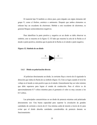 El material tipo N también es silicio puro, pero dopado con algún elemento del
grupo V, como el fósforo, arsénico o antimonio. Después que ambos elementos se
enlazan hay un excedente de electrones. Debido a este excedente de electrones, se
generan bloques semiconductores negativos.


       Para identificar la parte positiva y negativa en un diodo se debe observar su
símbolo, este se muestra en la figura 12. El lado que muestra la cola de la flecha es el
ánodo o parte positiva, mientras que la punta de la flecha es el cátodo o parte negativa.


Figura 12. Símbolo de un diodo




    1.4.1      Diodo en polarización directa


       Al polarizar directamente un diodo, la corriente fluye a través de él siguiendo la
dirección que indica la flecha de su símbolo (figura 12). Esto se logra cuando el nivel de
voltaje en el ánodo es más positivo que en el cátodo. Generalmente hay un valor mínimo
que debe superarse para lograr el estado de conducción. Para el silicio es de
aproximadamente 0.7 voltios mientras para el germanio el valor es muy cercano a los
0.5 voltios.


       Las principales características en un diodo de potencia mientras está polarizado
directamente son: Una buena capacidad para soportar la circulación de grandes
cantidades de corriente a través de él. Una mínima caída de tensión a través de él, para
evitar que el diodo absorba cantidades considerables de potencia durante su
funcionamiento.


                                               19
 