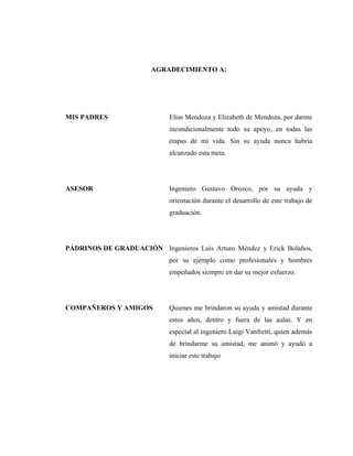 AGRADECIMIENTO A:




MIS PADRES                   Elías Mendoza y Elizabeth de Mendoza, por darme
                             incondicionalmente todo su apoyo, en todas las
                             etapas de mi vida. Sin su ayuda nunca habría
                             alcanzado esta meta.




ASESOR                       Ingeniero Gustavo Orozco, por su ayuda y
                             orientación durante el desarrollo de este trabajo de
                             graduación.




PADRINOS DE GRADUACIÓN Ingenieros Luis Arturo Méndez y Erick Bolaños,
                             por su ejemplo como profesionales y hombres
                             empeñados siempre en dar su mejor esfuerzo.




COMPAÑEROS Y AMIGOS          Quienes me brindaron su ayuda y amistad durante
                             estos años, dentro y fuera de las aulas. Y en
                             especial al ingeniero Luigi Vanfretti, quien además
                             de brindarme su amistad, me animó y ayudó a
                             iniciar este trabajo
 