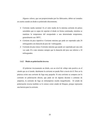 Algunos valores, que son proporcionados por los fabricantes, deben ser tomados
en cuenta cuando un diodo es polarizado directamente.


       Corriente media nominal: Es el valor medio de la máxima corriente de pulsos
       senoidales que es capaz de soportar el diodo en forma continuada, mientras se
       mantiene la temperatura del encapsulado a una determinada temperatura,
       generalmente son 100°C.
       Corriente de pico repetitivo: Corriente máxima que pede ser soportada cada 20
       milisegundos con duración de pico de 1 milisegundo.
       Corriente de pico único: Corriente máxima que puede ser soportada por una sola
       vez cada 10 o más minutos siempre que la duración del pico sea inferior a 10
       milisegundos.



   1.4.2   Diodo en polarización inversa


       Al polarizar inversamente un diodo, con un nivel de voltaje más positivo en el
cátodo que en el ánodo, idealmente la corriente no puede fluir a través de él. Pero en la
práctica existe una corriente de fuga muy pequeña. Si esta corriente se compara con la
corriente en polarización directa, que pude ser de algunas decenas o centenas de
amperios, la corriente de fuga en miliamperios resulta insignificante. Al estado de
polarización inversa también se le conoce como estado de bloqueo, porque representa
una barrera para la corriente.




                                           20
 