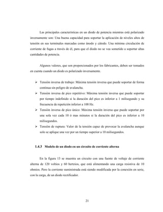 Las principales características en un diodo de potencia mientras está polarizado
inversamente son: Una buena capacidad para soportar la aplicación de niveles altos de
tensión en sus terminales marcadas como ánodo y cátodo. Una mínima circulación de
corriente de fugas a través de él, para que el diodo no se vea sometido a soportar altas
cantidades de potencia.


       Algunos valores, que son proporcionados por los fabricantes, deben ser tomados
en cuenta cuando un diodo es polarizado inversamente.


       Tensión inversa de trabajo: Máxima tensión inversa que puede soportar de forma
       continua sin peligro de avalancha.
       Tensión inversa de pico repetitivo: Máxima tensión inversa que puede soportar
       por tiempo indefinido si la duración del pico es inferior a 1 milisegundo y su
       frecuencia de repetición inferior a 100 Hz.
       Tensión inversa de pico único: Máxima tensión inversa que puede soportar por
       una sola vez cada 10 ó mas minutos si la duración del pico es inferior a 10
       milisegundos.
       Tensión de ruptura: Valor de la tensión capaz de provocar la avalancha aunque
       solo se aplique una vez por un tiempo superior a 10 milisegundos.



   1.4.3 Modelo de un diodo en un circuito de corriente alterna


       En la figura 13 se muestra un circuito con una fuente de voltaje de corriente
alterna de 120 voltios y 60 hertzios, que está alimentando una carga resistiva de 10
ohmios. Pero la corriente suministrada está siendo modificada por la conexión en serie,
con la carga, de un diodo rectificador.




                                            21
 