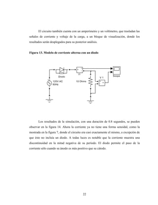 El circuito también cuenta con un amperímetro y un voltímetro, que trasladan las
señales de corriente y voltaje de la carga, a un bloque de visualización, donde los
resultados serán desplegados para su posterior análisis.


Figura 13. Modelo de corriente alterna con un diodo



                                             i
                                       +
                                             -
                                        I1
                       Diodo                                      Scope
                                                           V1
                   120V AC            10 Ohms              +
                                                             v
                   60Hz                                    -




       Los resultados de la simulación, con una duración de 0.8 segundos, se pueden
observar en la figura 14. Ahora la corriente ya no tiene una forma senoidal, como la
mostrada en la figura 7, donde el circuito era casi exactamente el mismo, a excepción de
que éste no incluía un diodo. A todas luces es notable que la corriente muestra una
discontinuidad en la mitad negativa de su período. El diodo permite el paso de la
corriente sólo cuando su ánodo es más positivo que su cátodo.




                                                 22
 