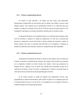 1.5.1   Tiristor en polarización directa


       Un tiristor es muy parecido a un diodo, por esta razón, para polarizarlo
directamente el ánodo debe ser más positivo que el cátodo, este estado se conoce como
bloqueo directo. Esto significa que la polarización directa no es suficiente para que
empiece a conducir la corriente a través de él. El tiristor necesita un pulso positivo en la
compuerta C para pasar a un estado encendido y permitir que la corriente circule.


       La duración del pulso en la compuerta debe ser lo suficiente para alcanzar cierto
nivel de corriente y mantener su estado de conducción. El valor de la corriente que
permite la conducción a través del tiristor se llama corriente de retención, cuando un
tiristor alcanza este valor, no necesita más del pulso en la compuerta y mantiene su
estado de conducción, aún cuando la señal de la compuerta haya sido suspendida.



   1.5.2   Tiristor en polarización inversa


       Al polarizar inversamente un tiristor su ánodo es más negativo que su cátodo, por
lo tanto, no permite la conducción de corriente, aún cuando exista el pulso de excitación
en su compuerta. Cuando un tiristor alcanza este estado se dice que permanece en
bloqueo inverso. Algunas veces se utiliza este método para interrumpir el paso de la
corriente en el tiristor y abrir el circuito, o simplemente se reduce la corriente hasta un
valor menor de la corriente de retención para bloquear el tiristor.


       Si un tiristor alcanza el estado de bloqueo por polarización inversa, pero
seguidamente se polariza directamente, debe recibir un pulso en la compuerta para que
la corriente fluya de nuevo a través de él, si la compuerta no es excitada el tiristor no
conducirá aunque esté en polarización directa




                                            25
 