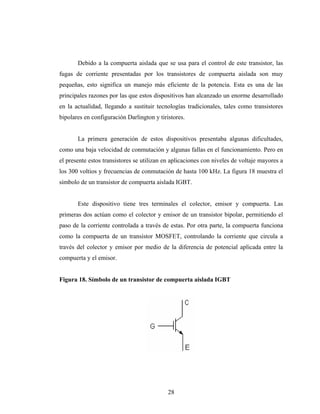 Debido a la compuerta aislada que se usa para el control de este transistor, las
fugas de corriente presentadas por los transistores de compuerta aislada son muy
pequeñas, esto significa un manejo más eficiente de la potencia. Esta es una de las
principales razones por las que estos dispositivos han alcanzado un enorme desarrollado
en la actualidad, llegando a sustituir tecnologías tradicionales, tales como transistores
bipolares en configuración Darlington y tiristores.


       La primera generación de estos dispositivos presentaba algunas dificultades,
como una baja velocidad de conmutación y algunas fallas en el funcionamiento. Pero en
el presente estos transistores se utilizan en aplicaciones con niveles de voltaje mayores a
los 300 voltios y frecuencias de conmutación de hasta 100 kHz. La figura 18 muestra el
símbolo de un transistor de compuerta aislada IGBT.


       Este dispositivo tiene tres terminales el colector, emisor y compuerta. Las
primeras dos actúan como el colector y emisor de un transistor bipolar, permitiendo el
paso de la corriente controlada a través de estas. Por otra parte, la compuerta funciona
como la compuerta de un transistor MOSFET, controlando la corriente que circula a
través del colector y emisor por medio de la diferencia de potencial aplicada entre la
compuerta y el emisor.


Figura 18. Símbolo de un transistor de compuerta aislada IGBT




                                            28
 