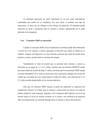 La principal aplicación de estos transistores es su uso como interruptores
controlados por medio de su compuerta. Por esta razón, al estudiar este tipo de
transistores, se hace con un enfoque en dos formas de operación. El transistor puede
funcionar en corte o saturación entre el colector y emisor, dependiendo de la señal
aplicada en la compuerta.



   1.6.1   Transistor IGBT en saturación


       Cuando un transistor IGBT está en saturación la corriente puede fluir libremente
a través de él de colector a emisor siguiendo la dirección que indica la flecha de su
símbolo. Aunque este dispositivo es muy eficiente, presenta una caída de tensión entre
colector y emisor, produciendo un consumo de energía.


       Normalmente el valor de tensión que se presenta entre colector y emisor se
encuentra en un rango de 1.5 a 2.2 voltios, mientras que un transistor MOSFET puede
presentar caídas de tensión de hasta 5 voltios, esto hace que los transistores IGBT tengan
un mejor desempeño. Si se toma en cuenta que estos transistores trabajan con niveles de
voltaje que van desde los cien voltios hasta los miles de voltios, una reducción de 1.5 a
2.2 voltios resulta despreciable en los circuitos prácticos.


       Para que un transistor IGBT alcance el punto de saturación se requieren dos
condiciones. Primero, el voltaje entre el colector y emisor debe ser mayor a la caída de
tensión propia de cada transistor. Segundo, en la compuerta debe aplicarse un nivel de
tensión mayor al nivel de tensión existente en el emisor, esta diferencia de potencial
debe ser proporcional a la corriente deseada entre el colector y emisor del transistor.




                                             29
 