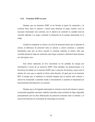 1.6.2    Transistor IGBT en corte


         Después que un transistor IGBT se ha llevado al punto de saturación y la
corriente fluye entre el colector y emisor para alimentar la carga, muchas veces es
necesario interrumpir esta corriente con el objetivo de controlar la cantidad total de
corriente aplicada a la carga o permitir la liberación de la energía almacenada en la
carga.


         Cuando la compuerta se coloca a un nivel de potencial menor que el aplicado al
emisor, la diferencia de potencial entre el colector y emisor comienza a aumentar
linealmente, pero por un breve instante la corriente mantiene el mismo valor que
circulaba durante la etapa de saturación, para luego comenzar a disminuir hasta alcanzar
un valor igual a cero.


         Este efecto representa un leve incremento en las pérdidas de energía por
interrupción a través de un transistor IGBT. Estas pérdidas son proporcionales a la
frecuencia de trabajo en el transistor IGBT, pues a mayores frecuencias, mayor será el
número de veces que se repetirá el efecto antes descrito, Al igual que en un transistor
BJT, el tiempo que se mantiene la corriente después que la tensión entre colector y
emisor ha comenzado a aumentar tiende a incrementarse si aumenta la temperatura de
funcionamiento del dispositivo en cuestión.


         Después que se ha logrado interrumpir la corriente a través del colector y emisor,
se presentan pequeñas corrientes, también conocidas como corrientes de fuga, originadas
principalmente por los altos diferenciales de potencial existentes entre el colector y el
emisor del transistor en el momento de interrumpir la corriente.




                                             30
 