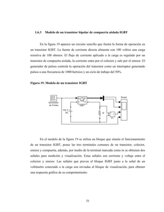 1.6.3   Modelo de un transistor bipolar de compuerta aislada IGBT


       En la figura 19 aparece un circuito sencillo que ilustra la forma de operación en
un transistor IGBT. La fuente de corriente directa alimenta con 100 voltios una carga
resistiva de 100 ohmios. El flujo de corriente aplicado a la carga es regulado por un
transistor de compuerta aislada, la corriente entra por el colector y sale por el emisor. El
generador de pulsos controla la operación del transistor como un interruptor generando
pulsos a una frecuencia de 1000 hertzios y un ciclo de trabajo del 50%.


Figura 19. Modelo de un transistor IGBT



                                      g      m            em            Scope

              Generador               C          E
              de Pulsos                   IGBT

                          100 V
                            DC                            R     +
                                                                  v
                                                                -
                                                                V1




       En el modelo de la figura 19 se utiliza un bloque que simula el funcionamiento
de un transistor IGBT, posee las tres terminales comunes de un transistor, colector,
emisor y compuerta, además, por medio de la terminal marcada como m se obtienen dos
señales para medición y visualización. Estas señales son corriente y voltaje entre el
colector y emisor. Las señales que provee el bloque IGBT junto a la señal de un
voltímetro conectado a la carga son enviadas al bloque de visualización, para obtener
una respuesta gráfica de su comportamiento.




                                                     31
 