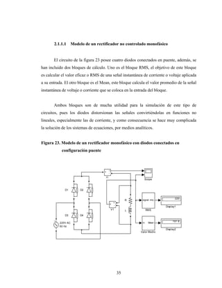 2.1.1.1      Modelo de un rectificador no controlado monofásico


       El circuito de la figura 23 posee cuatro diodos conectados en puente, además, se
han incluido dos bloques de cálculo. Uno es el bloque RMS, el objetivo de este bloque
es calcular el valor eficaz o RMS de una señal instantánea de corriente o voltaje aplicada
a su entrada. El otro bloque es el Mean, este bloque calcula el valor promedio de la señal
instantánea de voltaje o corriente que se coloca en la entrada del bloque.


       Ambos bloques son de mucha utilidad para la simulación de este tipo de
circuitos, pues los diodos distorsionan las señales convirtiéndolas en funciones no
lineales, especialmente las de corriente, y como consecuencia se hace muy complicada
la solución de los sistemas de ecuaciones, por medios analíticos.


Figura 23. Modelo de un rectificador monofásico con diodos conectados en
            configuración puente



                                           i
                                     +
                                           -
                                      I1
                                                                  Scope


              D1        D2


                                                                                     220
                                                            R    signal rms
                                                   +
                                               v
                                                   -
                                                                              Display1
                                               V1           L         RMS
              D3        D4

                                                                                   197.8
          220V AC                                                In    Mean
          60 Hz
                                                                              Display2
                                                                Valor Medio




                                                       35
 