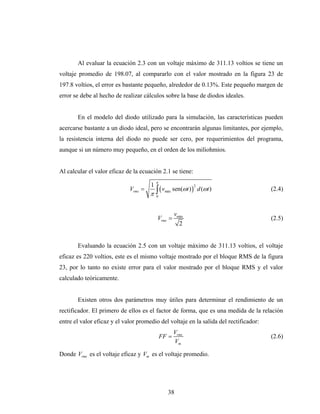Al evaluar la ecuación 2.3 con un voltaje máximo de 311.13 voltios se tiene un
voltaje promedio de 198.07, al compararlo con el valor mostrado en la figura 23 de
197.8 voltios, el error es bastante pequeño, alrededor de 0.13%. Este pequeño margen de
error se debe al hecho de realizar cálculos sobre la base de diodos ideales.


       En el modelo del diodo utilizado para la simulación, las características pueden
acercarse bastante a un diodo ideal, pero se encontrarán algunas limitantes, por ejemplo,
la resistencia interna del diodo no puede ser cero, por requerimientos del programa,
aunque si un número muy pequeño, en el orden de los miliohmios.


Al calcular el valor eficaz de la ecuación 2.1 se tiene:
                                          π
                                      1
                                         (v          sen(ωt ) ) d (ωt )
                                      π∫
                                                              2
                             Vrms =            máx                                     (2.4)
                                          0




                                                     vmáx
                                          Vrms =                                       (2.5)
                                                       2


       Evaluando la ecuación 2.5 con un voltaje máximo de 311.13 voltios, el voltaje
eficaz es 220 voltios, este es el mismo voltaje mostrado por el bloque RMS de la figura
23, por lo tanto no existe error para el valor mostrado por el bloque RMS y el valor
calculado teóricamente.


       Existen otros dos parámetros muy útiles para determinar el rendimiento de un
rectificador. El primero de ellos es el factor de forma, que es una medida de la relación
entre el valor eficaz y el valor promedio del voltaje en la salida del rectificador:
                                                     Vrms
                                              FF =                                     (2.6)
                                                     Vm

Donde Vrms es el voltaje eficaz y Vm es el voltaje promedio.




                                                38
 