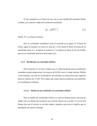 El otro parámetro es el factor de rizo, este es una medida del contenido alterno
residual, en la onda de voltaje de la salida del rectificador:


                                      RF = ( FF ) 2 − 1                               (2.7)


Donde FF es el factor de forma.


        Para un rectificador monofásico como el mostrado en la figura 23 el factor de
forma, según la ecuación 2.6, tiene un valor de 1.1122, donde el factor de forma de un
rectificador ideal es 1. Al aplicar la ecuación 2.7 se obtiene un factor de rizo de 0.4869,
pero en un rectificador ideal este factor debe ser 0.



    2.1.2   Rectificador no controlado trifásico


        De la ecuación 2.3 se hace evidente que el voltaje promedio que un rectificador
monofásico puede proporcionar a la carga es de 0.6366 veces el voltaje máximo. Debido
a esta limitante, este tipo de rectificadores son utilizados en aplicaciones que requieren
hasta un máximo de 15 kW. Para cargas que exijan mayores potencias son preferibles
los rectificadores trifásicos.



        2.1.2.1   Modelo de un rectificador no controlado trifásico


        Para el modelo del rectificador trifásico se usará un bloque puente universal de
diodos con seis diodos para producir una corriente directa en su salida. El uso de este
bloque hace que el circuito se vea más simple y pequeño, pero esto no significa que su
desempeño sea menor o limitado.




                                              39
 