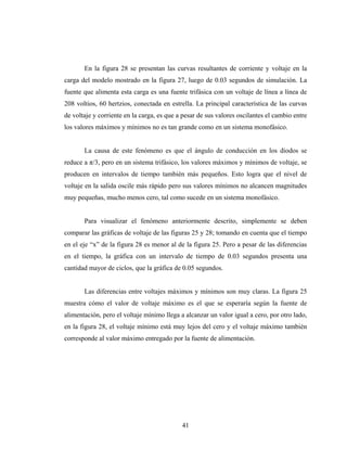 En la figura 28 se presentan las curvas resultantes de corriente y voltaje en la
carga del modelo mostrado en la figura 27, luego de 0.03 segundos de simulación. La
fuente que alimenta esta carga es una fuente trifásica con un voltaje de línea a línea de
208 voltios, 60 hertzios, conectada en estrella. La principal característica de las curvas
de voltaje y corriente en la carga, es que a pesar de sus valores oscilantes el cambio entre
los valores máximos y mínimos no es tan grande como en un sistema monofásico.


       La causa de este fenómeno es que el ángulo de conducción en los diodos se
reduce a π/3, pero en un sistema trifásico, los valores máximos y mínimos de voltaje, se
producen en intervalos de tiempo también más pequeños. Esto logra que el nivel de
voltaje en la salida oscile más rápido pero sus valores mínimos no alcancen magnitudes
muy pequeñas, mucho menos cero, tal como sucede en un sistema monofásico.


       Para visualizar el fenómeno anteriormente descrito, simplemente se deben
comparar las gráficas de voltaje de las figuras 25 y 28; tomando en cuenta que el tiempo
en el eje “x” de la figura 28 es menor al de la figura 25. Pero a pesar de las diferencias
en el tiempo, la gráfica con un intervalo de tiempo de 0.03 segundos presenta una
cantidad mayor de ciclos, que la gráfica de 0.05 segundos.


       Las diferencias entre voltajes máximos y mínimos son muy claras. La figura 25
muestra cómo el valor de voltaje máximo es el que se esperaría según la fuente de
alimentación, pero el voltaje mínimo llega a alcanzar un valor igual a cero, por otro lado,
en la figura 28, el voltaje mínimo está muy lejos del cero y el voltaje máximo también
corresponde al valor máximo entregado por la fuente de alimentación.




                                            41
 