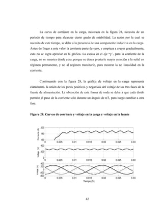 La curva de corriente en la carga, mostrada en la figura 28, necesita de un
período de tiempo para alcanzar cierto grado de estabilidad. La razón por la cual se
necesita de este tiempo, se debe a la presencia de una componente inductiva en la carga.
Antes de llegar a este valor la corriente parte de cero, y empieza a crecer gradualmente,
esto no se logra apreciar en la gráfica. La escala en el eje “y”, para la corriente de la
carga, no se muestra desde cero, porque se desea prestarle mayor atención a la señal en
régimen permanente, y no al régimen transitorio, para mostrar la no linealidad en la
corriente.


                           Continuando con la figura 28, la gráfica de voltaje en la carga representa
claramente, la unión de los picos positivos y negativos del voltaje de las tres fases de la
fuente de alimentación. La obtención de esta forma de onda se debe a que cada diodo
permite el paso de la corriente solo durante un ángulo de π/3, para luego cambiar a otra
fase.


Figura 28. Curvas de corriente y voltaje en la carga y voltaje en la fuente



                           200
           Corriente (A)




                           180

                           160
                                  0    0.005      0.01      0.015      0.02      0.025      0.03
                           400
           Voltaje (V)




                           200

                             0
                                  0    0.005      0.01      0.015      0.02      0.025      0.03
                            400
        Voltaje (V)




                            200
                              0
                           -200
                           -400
                                  0    0.005      0.01       0.015     0.02      0.025      0.03
                                                          Tiempo (S)




                                                            42
 