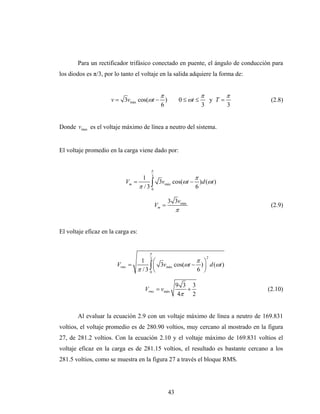 Para un rectificador trifásico conectado en puente, el ángulo de conducción para
los diodos es π/3, por lo tanto el voltaje en la salida adquiere la forma de:


                                              π                        π              π
                     v = 3vmáx cos(ωt − )                   0 ≤ ωt ≤           y T=        (2.8)
                                       6                               3              3


Donde vmax es el voltaje máximo de línea a neutro del sistema.


El voltaje promedio en la carga viene dado por:


                                        π

                                 1 3                  π
                           Vm =      ∫ 3vmáx cos(ωt − 6 )d (ωt )
                                π /3 0

                                                   3 3vmáx
                                            Vm =                                           (2.9)
                                                        π


El voltaje eficaz en la carga es:


                                       π
                                                                           2
                                  1 3⎛                   π ⎞
                        Vrms   =      ∫ ⎜ 3vmáx cos(ωt − 6 ) ⎟ d (ωt )
                                 π /3 0 ⎝                    ⎠

                                                        9 3 3
                                     Vrms = vmáx           +                              (2.10)
                                                         4π 2


       Al evaluar la ecuación 2.9 con un voltaje máximo de línea a neutro de 169.831
voltios, el voltaje promedio es de 280.90 voltios, muy cercano al mostrado en la figura
27, de 281.2 voltios. Con la ecuación 2.10 y el voltaje máximo de 169.831 voltios el
voltaje eficaz en la carga es de 281.15 voltios, el resultado es bastante cercano a los
281.5 voltios, como se muestra en la figura 27 a través el bloque RMS.




                                                   43
 