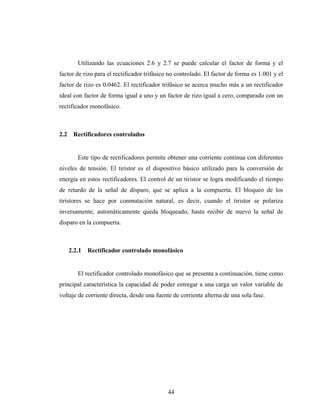 Utilizando las ecuaciones 2.6 y 2.7 se puede calcular el factor de forma y el
factor de rizo para el rectificador trifásico no controlado. El factor de forma es 1.001 y el
factor de rizo es 0.0462. El rectificador trifásico se acerca mucho más a un rectificador
ideal con factor de forma igual a uno y un factor de rizo igual a cero, comparado con un
rectificador monofásico.



2.2    Rectificadores controlados


         Este tipo de rectificadores permite obtener una corriente continua con diferentes
niveles de tensión. El tiristor es el dispositivo básico utilizado para la conversión de
energía en estos rectificadores. El control de un tiristor se logra modificando el tiempo
de retardo de la señal de disparo, que se aplica a la compuerta. El bloqueo de los
tiristores se hace por conmutación natural, es decir, cuando el tiristor se polariza
inversamente, automáticamente queda bloqueado, hasta recibir de nuevo la señal de
disparo en la compuerta.



      2.2.1   Rectificador controlado monofásico


         El rectificador controlado monofásico que se presenta a continuación, tiene como
principal característica la capacidad de poder entregar a una carga un valor variable de
voltaje de corriente directa, desde una fuente de corriente alterna de una sola fase.




                                             44
 