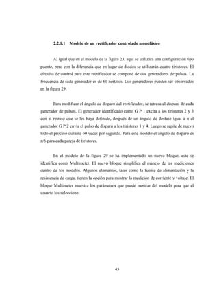 2.2.1.1     Modelo de un rectificador controlado monofásico


       Al igual que en el modelo de la figura 23, aquí se utilizará una configuración tipo
puente, pero con la diferencia que en lugar de diodos se utilizarán cuatro tiristores. El
circuito de control para este rectificador se compone de dos generadores de pulsos. La
frecuencia de cada generador es de 60 hertzios. Los generadores pueden ser observados
en la figura 29.


       Para modificar el ángulo de disparo del rectificador, se retrasa el disparo de cada
generador de pulsos. El generador identificado como G P 1 excita a los tiristores 2 y 3
con el retraso que se les haya definido, después de un ángulo de desfase igual a π el
generador G P 2 envía el pulso de disparo a los tiristores 1 y 4. Luego se repite de nuevo
todo el proceso durante 60 veces por segundo. Para este modelo el ángulo de disparo es
π/6 para cada pareja de tiristores.


       En el modelo de la figura 29 se ha implementado un nuevo bloque, este se
identifica como Multimeter. El nuevo bloque simplifica el manejo de las mediciones
dentro de los modelos. Algunos elementos, tales como la fuente de alimentación y la
resistencia de carga, tienen la opción para mostrar la medición de corriente y voltaje. El
bloque Multimeter muestra los parámetros que puede mostrar del modelo para que el
usuario los seleccione.




                                           45
 