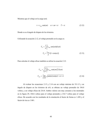 Mientras que el voltaje en la carga será:


                           v = vmáx sen(ωt )           α < ωt < π        T =π    (2.12)


Donde α es el ángulo de disparo de los tiristores.


Utilizando la ecuación 2.12, el voltaje promedio en la carga es:


                                            π
                                        1
                                 Vm =
                                        π   ∫v
                                            α
                                                 máx   sen(ωt )d (ωt )

                                            vmáx
                                     Vm =            (1 + cos(α ) )              (2.13)
                                                π


Para calcular el voltaje eficaz también se utiliza la ecuación 2.12:


                                            π
                                        1
                                         ∫ (v             sen(ωt ) ) d (ωt )
                                                                    2
                              Vrms =
                                        πα          máx



                                     vmáx
                            Vrms =              sen(α ) cos(α ) − α + π          (2.14)
                                      2π


       Al evaluar las ecuaciones 2.13 y 2.14 con un voltaje máximo de 311.13 y un
ángulo de disparo en los tiristores de π/6, se obtiene un voltaje promedio de 184.8
voltios, y un voltaje eficaz de 216.8. Ambos valores son muy cercanos a los mostrados
en la figura 29, 184.6 voltios para el voltaje promedio y 216.7 voltios para el voltaje
eficaz. De acuerdo con los resultados de la simulación el factor de forma es 1.458 y el
factor de rizo es 1.061.




                                                     48
 