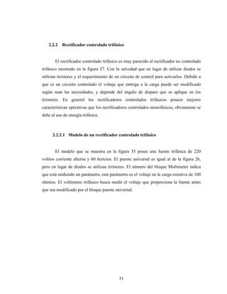 2.2.2   Rectificador controlado trifásico


       El rectificador controlado trifásico es muy parecido al rectificador no controlado
trifásico mostrado en la figura 27. Con la salvedad que en lugar de utilizar diodos se
utilizan tiristores y el requerimiento de un circuito de control para activarlos. Debido a
que es un circuito controlado el voltaje que entrega a la carga puede ser modificado
según sean las necesidades, y depende del ángulo de disparo que se aplique en los
tiristores. En general los rectificadores controlados trifásicos poseen mejores
características operativas que los rectificadores controlados monofásicos, obviamente se
debe al uso de energía trifásica.



      2.2.2.1 Modelo de un rectificador controlado trifásico


       El modelo que se muestra en la figura 33 posee una fuente trifásica de 220
voltios corriente alterna y 60 hertzios. El puente universal es igual al de la figura 26,
pero en lugar de diodos se utilizan tiristores. El número del bloque Multimeter indica
que está midiendo un parámetro, este parámetro es el voltaje en la carga resistiva de 100
ohmios. El voltímetro trifásico busca medir el voltaje que proporciona la fuente antes
que sea modificado por el bloque puente universal.




                                           51
 