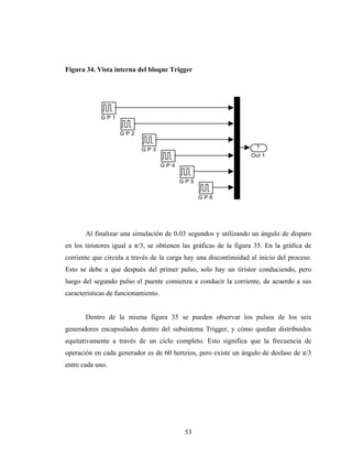 Figura 34. Vista interna del bloque Trigger




            GP1


                   GP2

                                                                     1
                           GP3
                                                                   Out 1
                                     GP4


                                           GP5

                                                 GP6




       Al finalizar una simulación de 0.03 segundos y utilizando un ángulo de disparo
en los tiristores igual a π/3, se obtienen las gráficas de la figura 35. En la gráfica de
corriente que circula a través de la carga hay una discontinuidad al inicio del proceso.
Esto se debe a que después del primer pulso, solo hay un tiristor conduciendo, pero
luego del segundo pulso el puente comienza a conducir la corriente, de acuerdo a sus
características de funcionamiento.


       Dentro de la misma figura 35 se pueden observar los pulsos de los seis
generadores encapsulados dentro del subsistema Trigger, y cómo quedan distribuidos
equitativamente a través de un ciclo completo. Esto significa que la frecuencia de
operación en cada generador es de 60 hertzios, pero existe un ángulo de desfase de π/3
entre cada uno.




                                            53
 