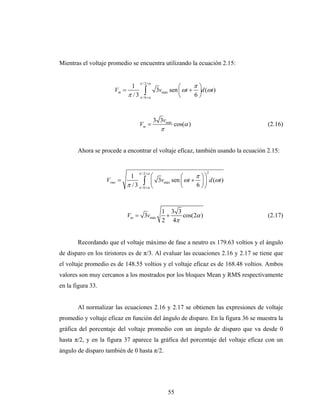 Mientras el voltaje promedio se encuentra utilizando la ecuación 2.15:


                                   π / 2 +α
                               1                     ⎛      π⎞
                      Vm =             ∫+α 3vmáx sen ⎜ ωt + 6 ⎟d (ωt )
                              π / 3 π /6             ⎝        ⎠


                                              3 3vmáx
                                   Vm =                 cos(α )                    (2.16)
                                                π


       Ahora se procede a encontrar el voltaje eficaz, también usando la ecuación 2.15:


                                   π / 2 +α                       2
                             1           ⎛           ⎛      π ⎞⎞
                   Vrms   =          ∫+α ⎜ 3vmáx sen ⎜ ωt + 6 ⎟ ⎟ d (ωt )
                            π / 3 π /6 ⎝             ⎝        ⎠⎠



                                                 1 3 3
                              Vm = 3vmáx          +    cos(2α )                    (2.17)
                                                 2 4π


       Recordando que el voltaje máximo de fase a neutro es 179.63 voltios y el ángulo
de disparo en los tiristores es de π/3. Al evaluar las ecuaciones 2.16 y 2.17 se tiene que
el voltaje promedio es de 148.55 voltios y el voltaje eficaz es de 168.48 voltios. Ambos
valores son muy cercanos a los mostrados por los bloques Mean y RMS respectivamente
en la figura 33.


       Al normalizar las ecuaciones 2.16 y 2.17 se obtienen las expresiones de voltaje
promedio y voltaje eficaz en función del ángulo de disparo. En la figura 36 se muestra la
gráfica del porcentaje del voltaje promedio con un ángulo de disparo que va desde 0
hasta π/2, y en la figura 37 aparece la gráfica del porcentaje del voltaje eficaz con un
ángulo de disparo también de 0 hasta π/2.




                                                    55
 