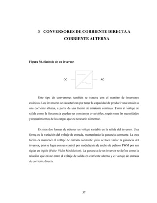 3 CONVERSORES DE CORRIENTE DIRECTA A
                            CORRIENTE ALTERNA




Figura 38. Símbolo de un inversor




                            DC                               AC




       Este tipo de conversores también se conoce con el nombre de inversores
estáticos. Los inversores se caracterizan por tener la capacidad de producir una tensión o
una corriente alterna, a partir de una fuente de corriente continua. Tanto el voltaje de
salida como la frecuencia pueden ser constantes o variables, según sean las necesidades
y requerimientos de las cargas que es necesario alimentar.


       Existen dos formas de obtener un voltaje variable en la salida del inversor. Una
forma es la variación del voltaje de entrada, manteniendo la ganancia constante. La otra
forma es mantener el voltaje de entrada constante, pero se hace variar la ganancia del
inversor, esto se logra con un control por modulación de ancho de pulso o PWM por sus
siglas en inglés (Pulse Width Modulation). La ganancia de un inversor se define como la
relación que existe entre el voltaje de salida en corriente alterna y el voltaje de entrada
de corriente directa.




                                            57
 