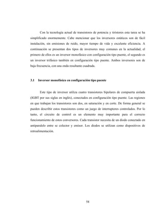 Con la tecnología actual de transistores de potencia y tiristores esta tarea se ha
simplificado enormemente. Cabe mencionar que los inversores estáticos son de fácil
instalación, sin emisiones de ruido, mayor tiempo de vida y excelente eficiencia. A
continuación se presentan dos tipos de inversores muy comunes en la actualidad, el
primero de ellos es un inversor monofásico con configuración tipo puente, el segundo es
un inversor trifásico también en configuración tipo puente. Ambos inversores son de
baja frecuencia, con una onda resultante cuadrada.



3.1   Inversor monofásico en configuración tipo puente


       Este tipo de inversor utiliza cuatro transistores bipolares de compuerta aislada
(IGBT por sus siglas en inglés), conectados en configuración tipo puente. Las regiones
en que trabajan los transistores son dos, en saturación y en corte. De forma general se
pueden describir estos transistores como un juego de interruptores controlados. Por lo
tanto, el circuito de control es un elemento muy importante para el correcto
funcionamiento de estos conversores. Cada transistor necesita de un diodo conectado en
antiparalelo entre se colector y emisor. Los diodos se utilizan como dispositivos de
retroalimentación.




                                           58
 