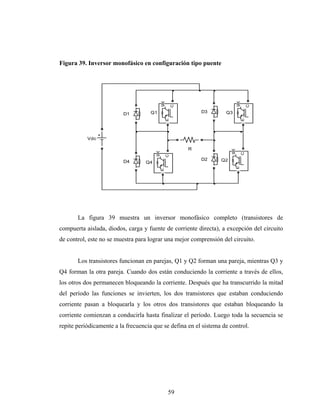 Figura 39. Inversor monofásico en configuración tipo puente




                                            g




                                                                          g
                                                    C




                                                                                  C
                                     Q1                     D3     Q3
                          D1




                                                E




                                                                              E
           Vdc

                                                        R




                                                                      g

                                                                              C
                                        g

                                                C
                                                            D2   Q2
                          D4       Q4




                                                                          E
                                            E




       La figura 39 muestra un inversor monofásico completo (transistores de
compuerta aislada, diodos, carga y fuente de corriente directa), a excepción del circuito
de control, este no se muestra para lograr una mejor comprensión del circuito.


       Los transistores funcionan en parejas, Q1 y Q2 forman una pareja, mientras Q3 y
Q4 forman la otra pareja. Cuando dos están conduciendo la corriente a través de ellos,
los otros dos permanecen bloqueando la corriente. Después que ha transcurrido la mitad
del período las funciones se invierten, los dos transistores que estaban conduciendo
corriente pasan a bloquearla y los otros dos transistores que estaban bloqueando la
corriente comienzan a conducirla hasta finalizar el período. Luego toda la secuencia se
repite periódicamente a la frecuencia que se defina en el sistema de control.




                                                59
 