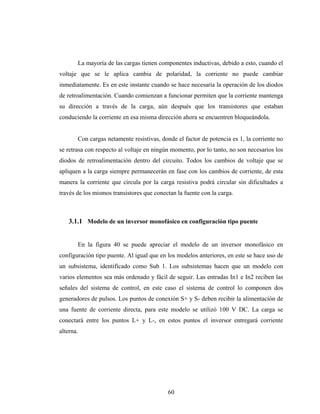 La mayoría de las cargas tienen componentes inductivas, debido a esto, cuando el
voltaje que se le aplica cambia de polaridad, la corriente no puede cambiar
inmediatamente. Es en este instante cuando se hace necesaria la operación de los diodos
de retroalimentación. Cuando comienzan a funcionar permiten que la corriente mantenga
su dirección a través de la carga, aún después que los transistores que estaban
conduciendo la corriente en esa misma dirección ahora se encuentren bloqueándola.


       Con cargas netamente resistivas, donde el factor de potencia es 1, la corriente no
se retrasa con respecto al voltaje en ningún momento, por lo tanto, no son necesarios los
diodos de retroalimentación dentro del circuito. Todos los cambios de voltaje que se
apliquen a la carga siempre permanecerán en fase con los cambios de corriente, de esta
manera la corriente que circula por la carga resistiva podrá circular sin dificultades a
través de los mismos transistores que conectan la fuente con la carga.



    3.1.1 Modelo de un inversor monofásico en configuración tipo puente


       En la figura 40 se puede apreciar el modelo de un inversor monofásico en
configuración tipo puente. Al igual que en los modelos anteriores, en este se hace uso de
un subsistema, identificado como Sub 1. Los subsistemas hacen que un modelo con
varios elementos sea más ordenado y fácil de seguir. Las entradas In1 e In2 reciben las
señales del sistema de control, en este caso el sistema de control lo componen dos
generadores de pulsos. Los puntos de conexión S+ y S- deben recibir la alimentación de
una fuente de corriente directa, para este modelo se utilizó 100 V DC. La carga se
conectará entre los puntos L+ y L-, en estos puntos el inversor entregará corriente
alterna.




                                           60
 