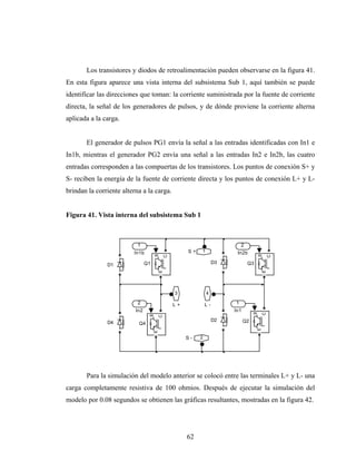 Los transistores y diodos de retroalimentación pueden observarse en la figura 41.
En esta figura aparece una vista interna del subsistema Sub 1, aquí también se puede
identificar las direcciones que toman: la corriente suministrada por la fuente de corriente
directa, la señal de los generadores de pulsos, y de dónde proviene la corriente alterna
aplicada a la carga.


       El generador de pulsos PG1 envía la señal a las entradas identificadas con In1 e
In1b, mientras el generador PG2 envía una señal a las entradas In2 e In2b, las cuatro
entradas corresponden a las compuertas de los transistores. Los puntos de conexión S+ y
S- reciben la energía de la fuente de corriente directa y los puntos de conexión L+ y L-
brindan la corriente alterna a la carga.


Figura 41. Vista interna del subsistema Sub 1



                           1                                                 2
                         In1b                         S+   1              In2b
                                     g




                                                                                        g
                                             C




                                                                                                C
                                Q1                                  D3           Q3
               D1
                                         E




                                                                                            E




                                                 3             4
                           2                     L+            L-        1
                          In2                                            In1
                                                                                    g

                                                                                            C
                                 g

                                         C




                                                                    D2         Q2
               D4          Q4
                                                                                        E
                                     E




                                                      S-   2




       Para la simulación del modelo anterior se colocó entre las terminales L+ y L- una
carga completamente resistiva de 100 ohmios. Después de ejecutar la simulación del
modelo por 0.08 segundos se obtienen las gráficas resultantes, mostradas en la figura 42.




                                                      62
 
