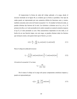 Al inspeccionar la forma de onda del voltaje aplicado a la carga, desde el
inversor mostrado en la figura 40, es evidente que su forma es periódica. Este tipo de
ondas puede ser representado por una sumatoria infinita de funciones seno y coseno,
también conocida como serie de Fourier (ecuación 3.1). Al estudiar la forma de onda, se
pueden eliminar dos factores de la serie. Los términos a eliminar son el a0 y el an. El
primero de ellos es el valor promedio de la señal, tomando en cuenta la simetría respecto
al eje X, el valor promedio es cero. Otra característica importante en esta onda, es el
hecho de ser una función impar, con este rasgo, se pueden eliminar todos los factores
que incluyen coseno, esto quiere decir que el factor an es cero.


                                         ∞
                                    a0
                         v (t ) =      + ∑ ( an cos ( nωt ) + bn sen ( nωt ) )         (3.1)
                                    2 n =1,2,...


Para el voltaje de salida del inversor:


                              π                         2π
                          2 ⎛                                                      ⎞
                  bn =      ⎜∫  Vs sen ( nωt ) d (ωt ) + ∫ −Vs sen ( nωt ) d (ωt ) ⎟   (3.2)
                         2π ⎝ 0                          π                         ⎠


Al resolver la ecuación 3.2 se tiene:
                                                           4Vs
                                                bn =
                                                       ( 2n − 1) π

       Por lo tanto el voltaje en la carga solo posee componentes armónicas impares y
puede ser representado por:


                                                   ∞
                                                             ⎛ 4Vs           ⎞
                                     v (t ) =     ∑          ⎜ n sen ( nωt ) ⎟
                                                n =1,3,5,... ⎝ π             ⎠
                                                                                       (3.3)




                                                        64
 