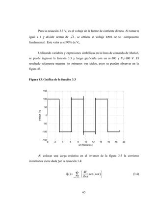 Para la ecuación 3.3 Vs es el voltaje de la fuente de corriente directa. Al tomar n
igual a 1 y dividir dentro de                    2 , se obtiene el voltaje RMS de la            componente
fundamental. Este valor es el 90% de Vs.


       Utilizando variables y expresiones simbólicas en la línea de comando de Matlab,
se puede ingresar la función 3.3 y luego graficarla con un n=300 y Vs=100 V. El
resultado solamente muestra los primeros tres ciclos, estos se pueden observar en la
figura 43.


Figura 43. Gráfica de la función 3.3


                      150


                      100


                       50
        Voltaje (V)




                        0


                       -50


                      -100


                      -150
                             0   2   4       6          8      10    12         14    16   18   20
                                                         wt (Radianes)



       Al colocar una carga resistiva en el inversor de la figura 3-3 la corriente
instantánea viene dada por la ecuación 3.4:


                                                       ∞
                                                                 ⎛ 4Vs            ⎞
                                         i (t ) =     ∑          ⎜ Rn sen ( nωt ) ⎟
                                                    n =1,3,5,... ⎝   π            ⎠
                                                                                                      (3.4)




                                                             65
 