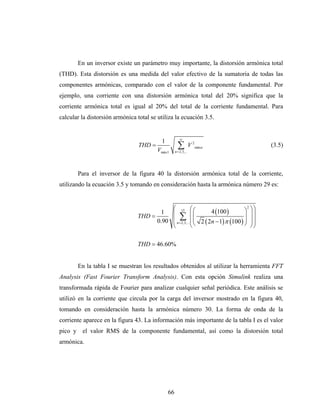 En un inversor existe un parámetro muy importante, la distorsión armónica total
(THD). Esta distorsión es una medida del valor efectivo de la sumatoria de todas las
componentes armónicas, comparado con el valor de la componente fundamental. Por
ejemplo, una corriente con una distorsión armónica total del 20% significa que la
corriente armónica total es igual al 20% del total de la corriente fundamental. Para
calcular la distorsión armónica total se utiliza la ecuación 3.5.


                                                        ∞
                                           1
                                 THD =
                                         Vmáx1
                                                      ∑
                                                    n = 2,3,...
                                                                  V 2 máxn                 (3.5)



       Para el inversor de la figura 40 la distorsión armónica total de la corriente,
utilizando la ecuación 3.5 y tomando en consideración hasta la armónica número 29 es:


                                           ⎛             ⎛        4 (100 )        ⎞ ⎞⎞
                                                                                    2
                                       1 ⎜ 15 ⎜ ⎛
                                THD =          ∑ ⎜                                ⎟ ⎟⎟
                                                           ⎜                      ⎟
                                      0.90 ⎜ n = 2,3,... ⎜ ⎝ 2 ( 2n − 1) π (100 ) ⎠ ⎟ ⎟
                                           ⎝             ⎝                            ⎠⎠

                                THD = 46.60%


       En la tabla I se muestran los resultados obtenidos al utilizar la herramienta FFT
Analysis (Fast Fourier Transform Analysis). Con esta opción Simulink realiza una
transformada rápida de Fourier para analizar cualquier señal periódica. Este análisis se
utilizó en la corriente que circula por la carga del inversor mostrado en la figura 40,
tomando en consideración hasta la armónica número 30. La forma de onda de la
corriente aparece en la figura 43. La información más importante de la tabla I es el valor
pico y el valor RMS de la componente fundamental, así como la distorsión total
armónica.




                                               66
 
