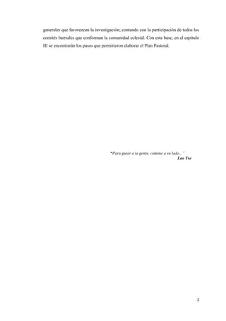 2
generales que favorezcan la investigación; contando con la participación de todos los
comités barriales que conforman la comunidad eclesial. Con esta base, en el capítulo
III se encontrarán los pasos que permitieron elaborar el Plan Pastoral.
“Para guiar a la gente, camina a su lado...”
Lao Tse
 