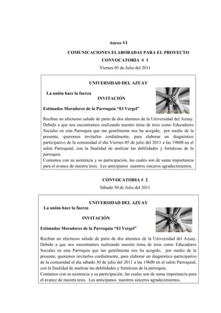 Anexo VI
COMUNICACIONES ELABORADAS PARA EL PROYECTO
CONVOCATORIA # 1
Viernes 05 de Julio del 2011
UNIVERSIDAD DEL AZUAY
La unión hace la fuerza
INVITACIÓN
Estimados Moradores de la Parroquia “El Vergel”
Reciban un afectuoso saludo de parte de dos alumnos de la Universidad del Azuay.
Debido a que nos encontramos realizando nuestro tema de tesis como Educadores
Sociales en esta Parroquia que tan gentilmente nos ha acogido, por medio de la
presente, queremos invitarlos cordialmente, para elaborar un diagnóstico
participativo de la comunidad el día Viernes 05 de julio del 2011 a las 19h00 en el
salón Parroquial, con la finalidad de analizar las debilidades y fortalezas de la
parroquia.
Contamos con su asistencia y su participación, las cuales son de suma importancia
para el avance de nuestra tesis. Les anticípanos nuestros sinceros agradecimientos.
CONVOCATORIA # 2
Sábado 30 de Julio del 2011
UNIVERSIDAD DEL AZUAY
La unión hace la fuerza
INVITACIÓN
Estimados Moradores de la Parroquia “El Vergel”
Reciban un afectuoso saludo de parte de dos alumnos de la Universidad del Azuay.
Debido a que nos encontramos realizando nuestro tema de tesis como Educadores
Sociales en esta Parroquia que tan gentilmente nos ha acogido, por medio de la
presente, queremos invitarlos cordialmente, para elaborar un diagnóstico participativo
de la comunidad el día sábado 30 de julio del 2011 a las 19h00 en el salón Parroquial,
con la finalidad de analizar las debilidades y fortalezas de la parroquia.
Contamos con su asistencia y su participación, las cuales son de suma importancia para
el avance de nuestra tesis. Les anticípanos nuestros sinceros agradecimientos.
 