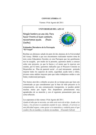 CONVOCATORIA # 3
Viernes 19 de Agosto del 2011
UNIVERSIDAD DEL AZUAY
Ningún hombre es una isla. Para
hacer frente al buen combate,
necesitamos ayuda. (Paulo
Coelho)
Estimados Moradores de la Parroquia
“El Vergel”
Reciban un afectuoso saludo de parte de dos alumnos de la Universidad
del Azuay. Debido a que nos encontramos realizando nuestro tema de
tesis como Educadores Sociales en esta Parroquia que tan gentilmente
nos ha acogido, por medio de la presente, queremos darles a conocer
sobre este proyecto, ya que la fuerza y el motor que lo mueven son
ustedes, por lo tanto, queremos indicarles que el Proyecto Consiste en
Desarrollar un Plan de pastoral social , el cual únicamente pretende
mejorar todos los aspectos de unión, seguridad, ayuda tanto a niños,
jóvenes como adultos mayores para que todos trabajemos unidos a esta
linda y tradicional parroquia.
Nos hemos atrevido a robarles un poco de su tiempo para que lean este
comunicado ya que consideramos que la base de todo proyecto es la
comunicación, sin una comunicación transparente, se pueden perder
muchas metas por lograr. Nos despedimos primeramente muy
agradecidos de su atención y con el siguiente pensamiento para una
corta reflexión.
Les esperamos el día viernes 19 de Agosto del 2011.
Ayuda al niño que te necesita, ese niño será socio de tu hijo. Ayuda a los
viejos, y los jóvenes te ayudarán cuando lo seas. Además, el servicio es
una felicidad segura, como gozar a la naturaleza y cuidarla para el que
vendrá. Da sin medida y te darán sin medidas. (Facundo Cabral)
 
