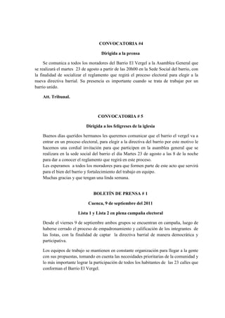 CONVOCATORIA #4
Dirigida a la prensa
Se comunica a todos los moradores del Barrio El Vergel a la Asamblea General que
se realizará el martes 23 de agosto a partir de las 20h00 en la Sede Social del barrio, con
la finalidad de socializar el reglamento que regirá el proceso electoral para elegir a la
nueva directiva barrial. Su presencia es importante cuando se trata de trabajar por un
barrio unido.
Att. Tribunal.
CONVOCATORIA # 5
Dirigida a los feligreses de la iglesia
Buenos días queridos hermanos les queremos comunicar que el barrio el vergel va a
entrar en un proceso electoral, para elegir a la directiva del barrio por este motivo le
hacemos una cordial invitación para que participen en la asamblea general que se
realizara en la sede social del barrio el día Martes 23 de agosto a las 8 de la noche
para dar a conocer el reglamento que regirá en este proceso.
Les esperamos a todos los moradores para que formen parte de este acto que servirá
para el bien del barrio y fortalecimiento del trabajo en equipo.
Muchas gracias y que tengan una linda semana.
BOLETÍN DE PRENSA # 1
Cuenca, 9 de septiembre del 2011
Lista 1 y Lista 2 en plena campaña electoral
Desde el viernes 9 de septiembre ambos grupos se encuentran en campaña, luego de
haberse cerrado el proceso de empadronamiento y calificación de los integrantes de
las listas, con la finalidad de captar la directiva barrial de manera democrática y
participativa.
Los equipos de trabajo se mantienen en constante organización para llegar a la gente
con sus propuestas, tomando en cuenta las necesidades prioritarias de la comunidad y
lo más importante lograr la participación de todos los habitantes de las 23 calles que
conforman el Barrio El Vergel.
 