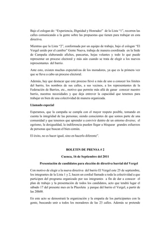 Bajo el eslogan de: “Experiencia, Dignidad y Honradez” de la Lista “1”, recorren las
calles comunicando a la gente sobre las propuestas que tienen para trabajar en esta
directiva.
Mientras que la Lista “2”, conformada por un equipo de trabajo, bajo el eslogan “El
Vergel unido por el cambio” Gente Nueva, trabaja de manera coordinada en la Sede
de Campaña elaborando afiches, pancartas, hojas volantes y todo lo que puede
representar un proceso electoral y más aún cuando se trata de elegir a los nuevos
representantes del barrio.
Ante esto, existen muchas expectativas de los moradores, ya que es la primera vez
que se lleva a cabo un proceso electoral.
Además, hay que destacar que este proceso llevó a más de uno a conocer los límites
del barrio, los nombres de sus calles, a sus vecinos, a los representantes de la
Federación de Barrios, etc., motivo que permite más allá de ganar conocer nuestro
barrio, nuestras necesidades y que deja entrever la capacidad que tenemos para
trabajar en bien de una colectividad de manera organizada.
Llamado especial
Esperamos, que la campaña se cumpla con el mayor respeto posible, tomando en
cuenta la integridad de las personas; siendo conscientes de que somos parte de una
comunidad y que tenemos que aprender a convivir dentro de un entorno diverso; el
egoísmo, la desigualdad, la indiferencia pueden llegar a bloquear grandes esfuerzos
de personas que buscan el bien común.
El éxito, no es hacer igual, sino en hacerlo diferente”.
BOLETIN DE PRENSA # 2
Cuenca, 16 de Septiembre del 2011
Presentación de candidatos para elección de directiva barrial del Vergel
Con motivo de elegir a la nueva directiva del barrio El Vergel este 25 de septiembre,
los integrantes de la Lista 1 y 2, hacen un cordial llamado a toda la colectividad a que
participen del programa organizado por sus integrantes a fin de dar a conocer el
plan de trabajo y la presentación de todos los candidatos, acto que tendrá lugar el
sábado 17 del presente mes en la Plazoleta y parque del barrio el Vergel, a partir de
las 20h00.
En este acto se demostrará la organización y la empatía de los participantes con la
gente, buscando unir a todos los moradores de las 23 calles. Además se pretende
 