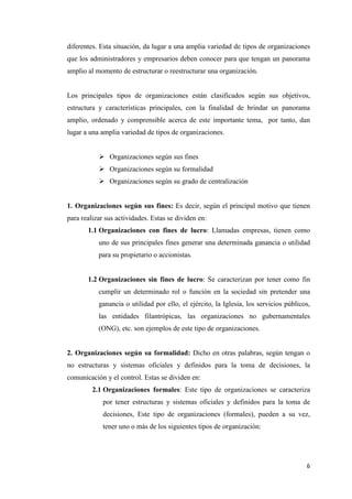 6
diferentes. Esta situación, da lugar a una amplia variedad de tipos de organizaciones
que los administradores y empresarios deben conocer para que tengan un panorama
amplio al momento de estructurar o reestructurar una organización.
Los principales tipos de organizaciones están clasificados según sus objetivos,
estructura y características principales, con la finalidad de brindar un panorama
amplio, ordenado y comprensible acerca de este importante tema, por tanto, dan
lugar a una amplia variedad de tipos de organizaciones.
 Organizaciones según sus fines
 Organizaciones según su formalidad
 Organizaciones según su grado de centralización
1. Organizaciones según sus fines: Es decir, según el principal motivo que tienen
para realizar sus actividades. Estas se dividen en:
1.1 Organizaciones con fines de lucro: Llamadas empresas, tienen como
uno de sus principales fines generar una determinada ganancia o utilidad
para su propietario o accionistas.
1.2 Organizaciones sin fines de lucro: Se caracterizan por tener como fin
cumplir un determinado rol o función en la sociedad sin pretender una
ganancia o utilidad por ello, el ejército, la Iglesia, los servicios públicos,
las entidades filantrópicas, las organizaciones no gubernamentales
(ONG), etc. son ejemplos de este tipo de organizaciones.
2. Organizaciones según su formalidad: Dicho en otras palabras, según tengan o
no estructuras y sistemas oficiales y definidos para la toma de decisiones, la
comunicación y el control. Estas se dividen en:
2.1 Organizaciones formales: Este tipo de organizaciones se caracteriza
por tener estructuras y sistemas oficiales y definidos para la toma de
decisiones, Este tipo de organizaciones (formales), pueden a su vez,
tener uno o más de los siguientes tipos de organización:
 