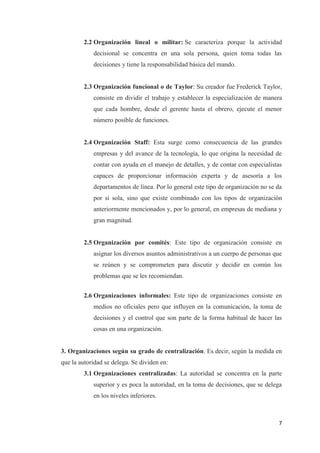 7
2.2 Organización lineal o militar: Se caracteriza porque la actividad
decisional se concentra en una sola persona, quien toma todas las
decisiones y tiene la responsabilidad básica del mando.
2.3 Organización funcional o de Taylor: Su creador fue Frederick Taylor,
consiste en dividir el trabajo y establecer la especialización de manera
que cada hombre, desde el gerente hasta el obrero, ejecute el menor
número posible de funciones.
2.4 Organización Staff: Esta surge como consecuencia de las grandes
empresas y del avance de la tecnología, lo que origina la necesidad de
contar con ayuda en el manejo de detalles, y de contar con especialistas
capaces de proporcionar información experta y de asesoría a los
departamentos de línea. Por lo general este tipo de organización no se da
por sí sola, sino que existe combinado con los tipos de organización
anteriormente mencionados y, por lo general, en empresas de mediana y
gran magnitud.
2.5 Organización por comités: Este tipo de organización consiste en
asignar los diversos asuntos administrativos a un cuerpo de personas que
se reúnen y se comprometen para discutir y decidir en común los
problemas que se les recomiendan.
2.6 Organizaciones informales: Este tipo de organizaciones consiste en
medios no oficiales pero que influyen en la comunicación, la toma de
decisiones y el control que son parte de la forma habitual de hacer las
cosas en una organización.
3. Organizaciones según su grado de centralización. Es decir, según la medida en
que la autoridad se delega. Se dividen en:
3.1 Organizaciones centralizadas: La autoridad se concentra en la parte
superior y es poca la autoridad, en la toma de decisiones, que se delega
en los niveles inferiores.
 
