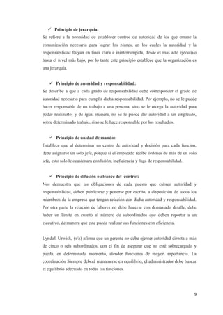 9
 Principio de jerarquía:
Se refiere a la necesidad de establecer centros de autoridad de los que emane la
comunicación necesaria para lograr los planes, en los cuales la autoridad y la
responsabilidad fluyan en línea clara e ininterrumpida, desde el más alto ejecutivo
hasta el nivel más bajo, por lo tanto este principio establece que la organización es
una jerarquía.
 Principio de autoridad y responsabilidad:
Se describe a que a cada grado de responsabilidad debe corresponder el grado de
autoridad necesario para cumplir dicha responsabilidad. Por ejemplo, no se le puede
hacer responsable de un trabajo a una persona, sino se le otorga la autoridad para
poder realizarlo; y de igual manera, no se le puede dar autoridad a un empleado,
sobre determinado trabajo, sino se le hace responsable por los resultados.
 Principio de unidad de mando:
Establece que al determinar un centro de autoridad y decisión para cada función,
debe asignarse un solo jefe, porque si el empleado recibe órdenes de más de un solo
jefe, esto solo le ocasionara confusión, ineficiencia y fuga de responsabilidad.
 Principio de difusión o alcance del control:
Nos demuestra que las obligaciones de cada puesto que cubren autoridad y
responsabilidad, deben publicarse y ponerse por escrito, a disposición de todos los
miembros de la empresa que tengan relación con dicha autoridad y responsabilidad.
Por otra parte la relación de labores no debe hacerse con demasiado detalle, debe
haber un límite en cuanto al número de subordinados que deben reportar a un
ejecutivo, de manera que este pueda realizar sus funciones con eficiencia.
Lyndall Urwick, (s/a) afirma que un gerente no debe ejercer autoridad directa a más
de cinco o seis subordinados, con el fin de asegurar que no esté sobrecargado y
pueda, en determinado momento, atender funciones de mayor importancia. La
coordinación Siempre deberá mantenerse en equilibrio, el administrador debe buscar
el equilibrio adecuado en todas las funciones.
 