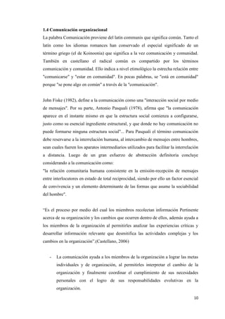10
1.4 Comunicación organizacional
La palabra Comunicación proviene del latín communis que significa común. Tanto el
latín como los idiomas romances han conservado el especial significado de un
término griego (el de Koinoonia) que significa a la vez comunicación y comunidad.
También en castellano el radical común es compartido por los términos
comunicación y comunidad. Ello indica a nivel etimológico la estrecha relación entre
"comunicarse" y "estar en comunidad". En pocas palabras, se "está en comunidad"
porque "se pone algo en común" a través de la "comunicación".
John Fiske (1982), define a la comunicación como una "interacción social por medio
de mensajes". Por su parte, Antonio Pasquali (1978), afirma que "la comunicación
aparece en el instante mismo en que la estructura social comienza a configurarse,
justo como su esencial ingrediente estructural, y que donde no hay comunicación no
puede formarse ninguna estructura social"... Para Pasquali el término comunicación
debe reservarse a la interrelación humana, al intercambio de mensajes entre hombres,
sean cuales fueren los aparatos intermediarios utilizados para facilitar la interrelación
a distancia. Luego de un gran esfuerzo de abstracción definitoria concluye
considerando a la comunicación como:
"la relación comunitaria humana consistente en la emisión-recepción de mensajes
entre interlocutores en estado de total reciprocidad, siendo por ello un factor esencial
de convivencia y un elemento determinante de las formas que asume la sociabilidad
del hombre".
“Es el proceso por medio del cual los miembros recolectan información Pertinente
acerca de su organización y los cambios que ocurren dentro de ellos, además ayuda a
los miembros de la organización al permitirles analizar las experiencias críticas y
desarrollar información relevante que desmitifica las actividades complejas y los
cambios en la organización”.(Castellano, 2006)
- La comunicación ayuda a los miembros de la organización a lograr las metas
individuales y de organización, al permitirles interpretar el cambio de la
organización y finalmente coordinar el cumplimiento de sus necesidades
personales con el logro de sus responsabilidades evolutivas en la
organización.
 